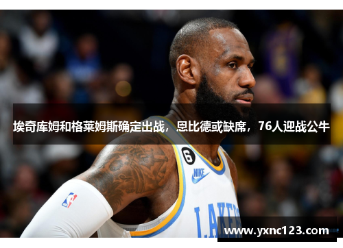 埃奇库姆和格莱姆斯确定出战，恩比德或缺席，76人迎战公牛